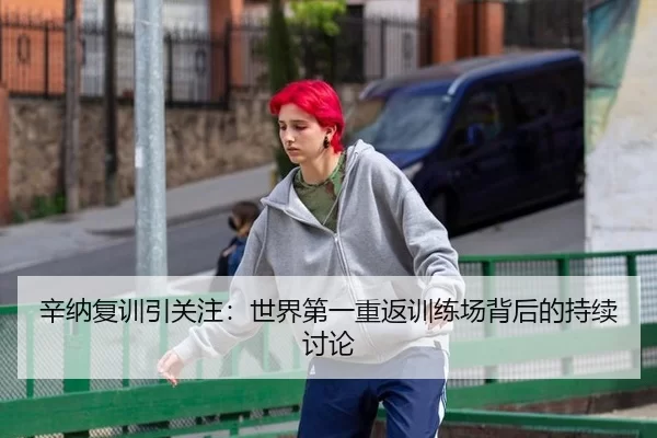 辛纳复训引关注：世界第一重返训练场背后的持续讨论